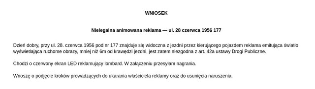 Dzień dobry, przy ul. 28. czerwca 1956 pod nr 177 znajduje się widoczna z jezdni przez kierującego pojazdem reklama emitująca światło wyświetlająca ruchome obrazy, mniej niż 6m od krawędzi jezdni, jest zatem niezgodna z art. 42a ustawy Drogi Publiczne. Chodzi o czerwony ekran LED reklamujący lombard. W załączeniu przesyłam nagrania. Wnoszę o podjęcie kroków prowadzących do ukarania właściciela reklamy oraz do usunięcia naruszenia.