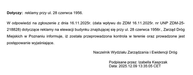 Dotyczy: reklamy przy ul. 28 czerwca 1956. W odpowiedzi na zgłoszenie z dnia 16.11.2025r. (data wpływu do ZDM 16.11.2025r. nr UNP ZDM-25- 218828) dotyczące reklamy na elewacji budynku znajdującej się przy ul. 28 czerwca 1956r., Zarząd Dróg Miejskich w Poznaniu informuje, iż została przeprowadzona kontrola w terenie oraz prowadzone jest postępowanie wyjaśniające. Naczelnik Wydziału Zarządzania i Ewidencji Dróg Sprawę prowadzi Olszowa Patrycja, stanowisko ds. nadzoru pasa drogowego tel. 61 64 77 296